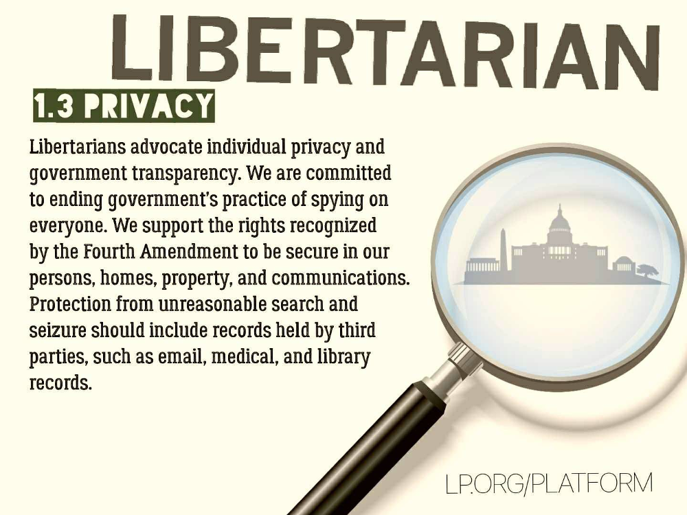 Libertarians advocate individual privacy and government transparency. We are committed to ending government’s practice of spying on everyone. We support the rights recognized by the Fourth Amendment to be secure in our persons, homes, property, and communications. Protection from unreasonable search and seizure should include records held by third parties, such as email, medical, and library records.