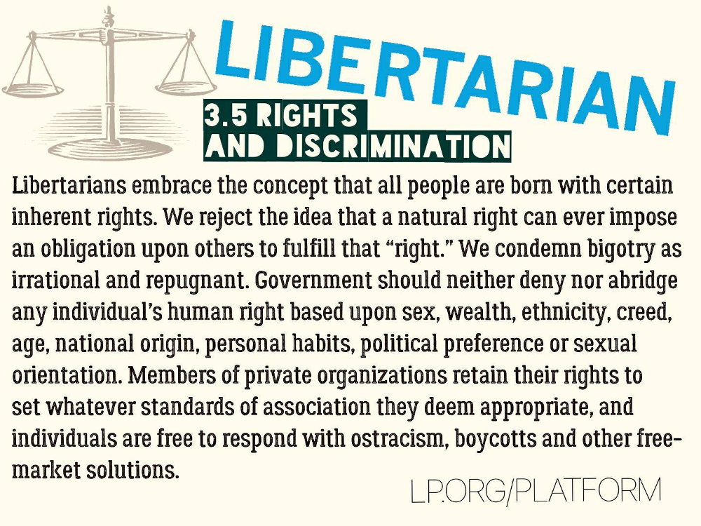 Libertarians embrace the concept that all people are born with certain inherent rights. We reject the idea that a natural right can ever impose an obligation upon others to fulfill that “right.” We condemn bigotry as irrational and repugnant. Government should neither deny nor abridge any individual’s human right based upon sex, wealth, ethnicity, creed, age, national origin, personal habits, political preference or sexual orientation. Members of private organizations retain their rights to set whatever standards of association they deem appropriate, and individuals are free to respond with ostracism, boycotts and other free-market solutions.