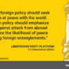 American foreign policy should seek an America at peace with the world. Our foreign policy should emphasize defense against attack from abroad and enhance the likelihood of peace by avoiding foreign entanglements.